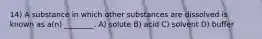 14) A substance in which other substances are dissolved is known as a(n) ________. A) solute B) acid C) solvent D) buffer