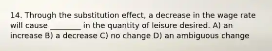 14. Through the substitution effect, a decrease in the wage rate will cause ________ in the quantity of leisure desired. A) an increase B) a decrease C) no change D) an ambiguous change