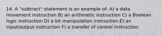 14. A "subtract" statement is an example of: A) a data movement instruction B) an arithmetic instruction C) a Boolean logic instruction D) a bit manipulation instruction E) an input/output instruction F) a transfer of control instruction