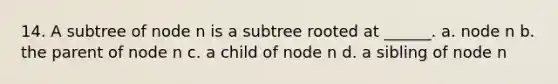 14. A subtree of node n is a subtree rooted at ______. a. node n b. the parent of node n c. a child of node n d. a sibling of node n