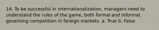 14. To be successful in internationalization, managers need to understand the rules of the game, both formal and informal, governing competition in foreign markets. a. True b. False