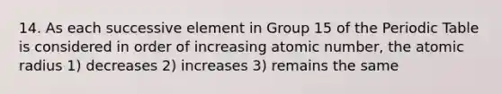 14. As each successive element in Group 15 of the Periodic Table is considered in order of increasing atomic number, the atomic radius 1) decreases 2) increases 3) remains the same