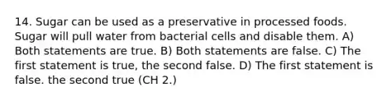 14. Sugar can be used as a preservative in processed foods. Sugar will pull water from bacterial cells and disable them. A) Both statements are true. B) Both statements are false. C) The first statement is true, the second false. D) The first statement is false. the second true (CH 2.)