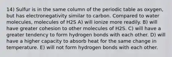 14) Sulfur is in the same column of <a href='https://www.questionai.com/knowledge/kIrBULvFQz-the-periodic-table' class='anchor-knowledge'>the periodic table</a> as oxygen, but has electronegativity similar to carbon. Compared to water molecules, molecules of H2S A) will ionize more readily. B) will have greater cohesion to other molecules of H2S. C) will have a greater tendency to form hydrogen bonds with each other. D) will have a higher capacity to absorb heat for the same change in temperature. E) will not form hydrogen bonds with each other.