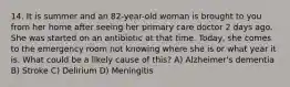 14. It is summer and an 82-year-old woman is brought to you from her home after seeing her primary care doctor 2 days ago. She was started on an antibiotic at that time. Today, she comes to the emergency room not knowing where she is or what year it is. What could be a likely cause of this? A) Alzheimer's dementia B) Stroke C) Delirium D) Meningitis