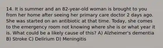 14. It is summer and an 82-year-old woman is brought to you from her home after seeing her primary care doctor 2 days ago. She was started on an antibiotic at that time. Today, she comes to the emergency room not knowing where she is or what year it is. What could be a likely cause of this? A) Alzheimer's dementia B) Stroke C) Delirium D) Meningitis