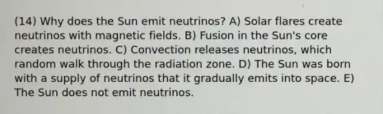 (14) Why does the Sun emit neutrinos? A) Solar flares create neutrinos with magnetic fields. B) Fusion in the Sun's core creates neutrinos. C) Convection releases neutrinos, which random walk through the radiation zone. D) The Sun was born with a supply of neutrinos that it gradually emits into space. E) The Sun does not emit neutrinos.