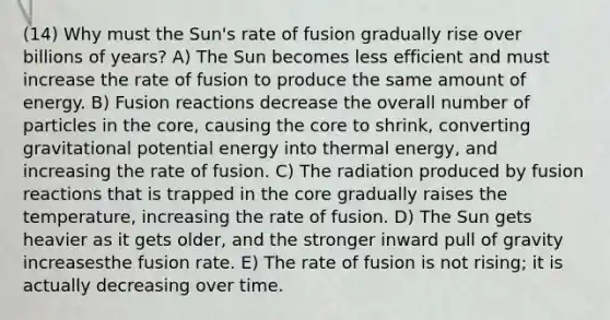 (14) Why must the Sun's rate of fusion gradually rise over billions of years? A) The Sun becomes less efficient and must increase the rate of fusion to produce the same amount of energy. B) Fusion reactions decrease the overall number of particles in the core, causing the core to shrink, converting gravitational potential energy into thermal energy, and increasing the rate of fusion. C) The radiation produced by fusion reactions that is trapped in the core gradually raises the temperature, increasing the rate of fusion. D) The Sun gets heavier as it gets older, and the stronger inward pull of gravity increasesthe fusion rate. E) The rate of fusion is not rising; it is actually decreasing over time.