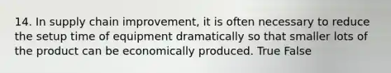 14. In supply chain improvement, it is often necessary to reduce the setup time of equipment dramatically so that smaller lots of the product can be economically produced. True False