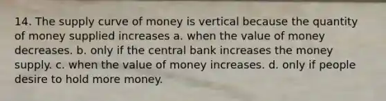 14. The supply curve of money is vertical because the quantity of money supplied increases a. when the value of money decreases. b. only if the central bank increases the money supply. c. when the value of money increases. d. only if people desire to hold more money.