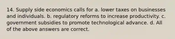 14. Supply side economics calls for a. lower taxes on businesses and individuals. b. regulatory reforms to increase productivity. c. government subsidies to promote technological advance. d. All of the above answers are correct.