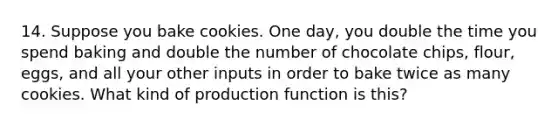 14. Suppose you bake cookies. One day, you double the time you spend baking and double the number of chocolate chips, flour, eggs, and all your other inputs in order to bake twice as many cookies. What kind of production function is this?