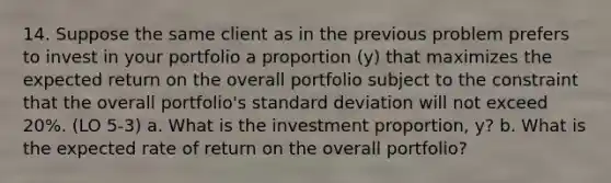 14. Suppose the same client as in the previous problem prefers to invest in your portfolio a proportion (y) that maximizes the expected return on the overall portfolio subject to the constraint that the overall portfolio's standard deviation will not exceed 20%. (LO 5-3) a. What is the investment proportion, y? b. What is the expected rate of return on the overall portfolio?