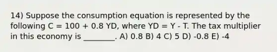 14) Suppose the consumption equation is represented by the following C = 100 + 0.8 YD, where YD = Y - T. The tax multiplier in this economy is ________. A) 0.8 B) 4 C) 5 D) -0.8 E) -4