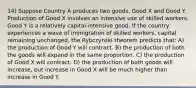 14) Suppose Country A produces two goods, Good X and Good Y. Production of Good X involves an intensive use of skilled workers. Good Y is a relatively capital-intensive good. If the country experiences a wave of immigration of skilled workers, capital remaining unchanged, the Rybczynski theorem predicts that: A) the production of Good Y will contract. B) the production of both the goods will expand in the same proportion. C) the production of Good X will contract. D) the production of both goods will increase, but increase in Good X will be much higher than increase in Good Y.