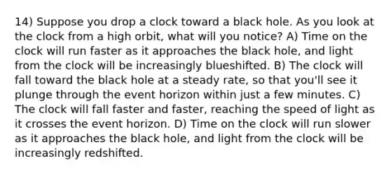 14) Suppose you drop a clock toward a black hole. As you look at the clock from a high orbit, what will you notice? A) Time on the clock will run faster as it approaches the black hole, and light from the clock will be increasingly blueshifted. B) The clock will fall toward the black hole at a steady rate, so that you'll see it plunge through the event horizon within just a few minutes. C) The clock will fall faster and faster, reaching the speed of light as it crosses the event horizon. D) Time on the clock will run slower as it approaches the black hole, and light from the clock will be increasingly redshifted.