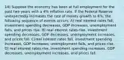 14) Suppose the economy has been at full employment for the past two years with a 4% inflation rate. If the Federal Reserve unexpectedly increases the rate of money growth to 6%, the following sequence of events occurs: A) real interest rates fall, investment spending decreases, GDP increases, unemployment falls, and prices rise. B) real interest rates rise, investment spending decreases, GDP decreases, unemployment increases, and prices fall. C)real interest rates fall, investment spending increases, GDP increases, unemployment falls, and prices rise. D) real interest rates rise, investment spending increases, GDP decreases, unemployment increases, and prices fall.