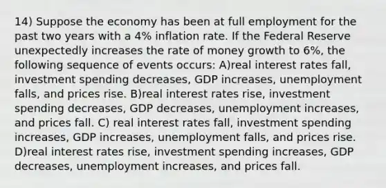 14) Suppose the economy has been at full employment for the past two years with a 4% inflation rate. If the Federal Reserve unexpectedly increases the rate of money growth to 6%, the following sequence of events occurs: A)real interest rates fall, investment spending decreases, GDP increases, unemployment falls, and prices rise. B)real interest rates rise, investment spending decreases, GDP decreases, unemployment increases, and prices fall. C) real interest rates fall, investment spending increases, GDP increases, unemployment falls, and prices rise. D)real interest rates rise, investment spending increases, GDP decreases, unemployment increases, and prices fall.