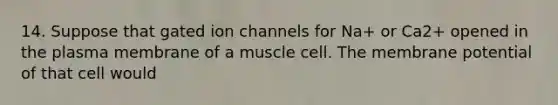 14. Suppose that gated ion channels for Na+ or Ca2+ opened in the plasma membrane of a muscle cell. The membrane potential of that cell would