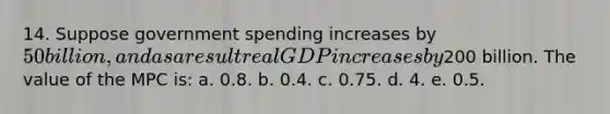 14. Suppose government spending increases by 50 billion, and as a result real GDP increases by200 billion. The value of the MPC is: a. 0.8. b. 0.4. c. 0.75. d. 4. e. 0.5.