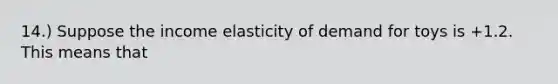 14.) Suppose the income elasticity of demand for toys is +1.2. This means that