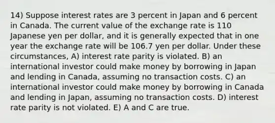 14) Suppose interest rates are 3 percent in Japan and 6 percent in Canada. The current value of the exchange rate is 110 Japanese yen per dollar, and it is generally expected that in one year the exchange rate will be 106.7 yen per dollar. Under these circumstances, A) interest rate parity is violated. B) an international investor could make money by borrowing in Japan and lending in Canada, assuming no transaction costs. C) an international investor could make money by borrowing in Canada and lending in Japan, assuming no transaction costs. D) interest rate parity is not violated. E) A and C are true.