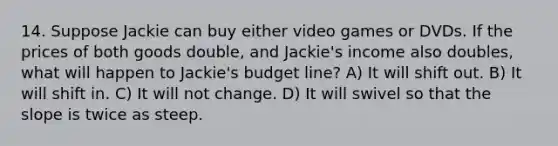 14. Suppose Jackie can buy either video games or DVDs. If the prices of both goods double, and Jackie's income also doubles, what will happen to Jackie's budget line? A) It will shift out. B) It will shift in. C) It will not change. D) It will swivel so that the slope is twice as steep.