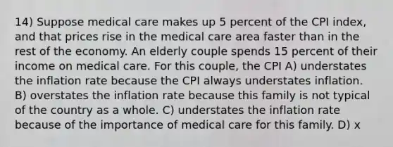 14) Suppose medical care makes up 5 percent of the CPI index, and that prices rise in the medical care area faster than in the rest of the economy. An elderly couple spends 15 percent of their income on medical care. For this couple, the CPI A) understates the inflation rate because the CPI always understates inflation. B) overstates the inflation rate because this family is not typical of the country as a whole. C) understates the inflation rate because of the importance of medical care for this family. D) x