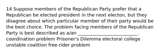 14 Suppose members of the Republican Party prefer that a Republican be elected president in the next electon, but they disagree about which particular member of their party would be the best choice. The problem facing members of the Republican Party is best described as a/an __________________________. coordination problem Prisoner's Dilemma electoral college unstable coalition free-rider problem