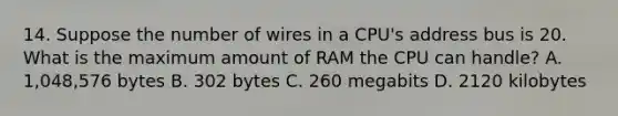 14. Suppose the number of wires in a CPU's address bus is 20. What is the maximum amount of RAM the CPU can handle? A. 1,048,576 bytes B. 302 bytes C. 260 megabits D. 2120 kilobytes