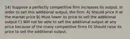 14) Suppose a perfectly competitive firm increases its output. In order to sell this additional output, the firm: A) Should price it at the market price B) Must lower its price to sell the additional output C) Will not be able to sell the additional output at any price because of the many competitive firms D) Should raise its price to sell the additional output.