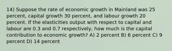 14) Suppose the rate of economic growth in Mainland was 25 percent, capital growth 30 percent, and labour growth 20 percent. If the elasticities output with respect to capital and labour are 0.3 and 0.7 respectively, how much is the capital contribution to economic growth? A) 2 percent B) 6 percent C) 9 percent D) 14 percent