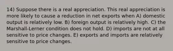 14) Suppose there is a real appreciation. This real appreciation is more likely to cause a reduction in net exports when A) domestic output is relatively low. B) foreign output is relatively high. C) the Marshall-Lerner condition does not hold. D) imports are not at all sensitive to price changes. E) exports and imports are relatively sensitive to price changes.