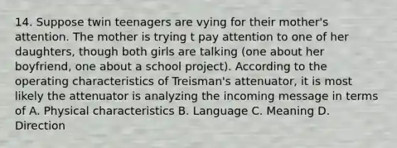 14. Suppose twin teenagers are vying for their mother's attention. The mother is trying t pay attention to one of her daughters, though both girls are talking (one about her boyfriend, one about a school project). According to the operating characteristics of Treisman's attenuator, it is most likely the attenuator is analyzing the incoming message in terms of A. Physical characteristics B. Language C. Meaning D. Direction