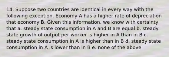 14. Suppose two countries are identical in every way with the following exception. Economy A has a higher rate of depreciation that economy B. Given this information, we know with certainty that a. steady state consumption in A and B are equal b. steady state growth of output per worker is higher in A than in B c. steady state consumption in A is higher than in B d. steady state consumption in A is lower than in B e. none of the above