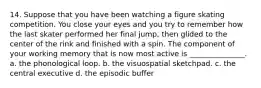 14. Suppose that you have been watching a figure skating competition. You close your eyes and you try to remember how the last skater performed her final jump, then glided to the center of the rink and finished with a spin. The component of your working memory that is now most active is _______________. a. the phonological loop. b. the visuospatial sketchpad. c. the central executive d. the episodic buffer