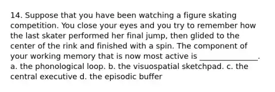 14. Suppose that you have been watching a figure skating competition. You close your eyes and you try to remember how the last skater performed her final jump, then glided to the center of the rink and finished with a spin. The component of your working memory that is now most active is _______________. a. the phonological loop. b. the visuospatial sketchpad. c. the central executive d. the episodic buffer