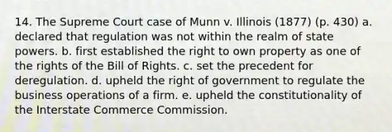 14. The Supreme Court case of Munn v. Illinois (1877) (p. 430) a. declared that regulation was not within the realm of state powers. b. first established the right to own property as one of the rights of the Bill of Rights. c. set the precedent for deregulation. d. upheld the right of government to regulate the business operations of a firm. e. upheld the constitutionality of the Interstate Commerce Commission.