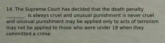 14. The Supreme Court has decided that the death penalty ________. is always cruel and unusual punishment is never cruel and unusual punishment may be applied only to acts of terrorism may not be applied to those who were under 18 when they committed a crime