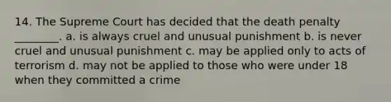 14. The Supreme Court has decided that the death penalty ________. a. is always cruel and unusual punishment b. is never cruel and unusual punishment c. may be applied only to acts of terrorism d. may not be applied to those who were under 18 when they committed a crime