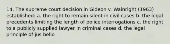 14. The supreme court decision in Gideon v. Wainright (1963) established: a. the right to remain silent in civil cases b. the legal precedents limiting the length of police interrogations c. the right to a publicly supplied lawyer in criminal cases d. the legal principle of jus bello