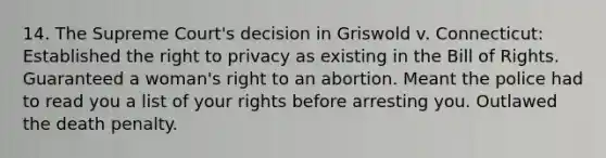 14. The Supreme Court's decision in Griswold v. Connecticut: Established the right to privacy as existing in the Bill of Rights. Guaranteed a woman's right to an abortion. Meant the police had to read you a list of your rights before arresting you. Outlawed the death penalty.