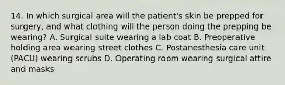 14. In which surgical area will the patient's skin be prepped for surgery, and what clothing will the person doing the prepping be wearing? A. Surgical suite wearing a lab coat B. Preoperative holding area wearing street clothes C. Postanesthesia care unit (PACU) wearing scrubs D. Operating room wearing surgical attire and masks