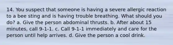 14. You suspect that someone is having a severe allergic reaction to a bee sting and is having trouble breathing. What should you do? a. Give the person abdominal thrusts. b. After about 15 minutes, call 9-1-1. c. Call 9-1-1 immediately and care for the person until help arrives. d. Give the person a cool drink.