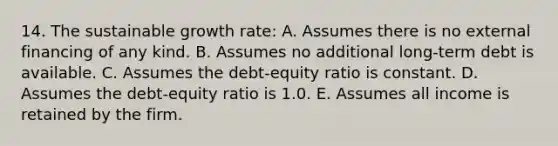 14. The sustainable growth rate: A. Assumes there is no external financing of any kind. B. Assumes no additional long-term debt is available. C. Assumes the debt-equity ratio is constant. D. Assumes the debt-equity ratio is 1.0. E. Assumes all income is retained by the firm.