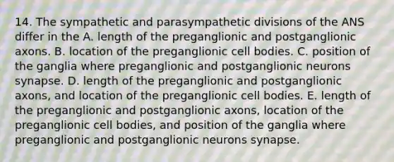 14. The sympathetic and parasympathetic divisions of the ANS differ in the A. length of the preganglionic and postganglionic axons. B. location of the preganglionic cell bodies. C. position of the ganglia where preganglionic and postganglionic neurons synapse. D. length of the preganglionic and postganglionic axons, and location of the preganglionic cell bodies. E. length of the preganglionic and postganglionic axons, location of the preganglionic cell bodies, and position of the ganglia where preganglionic and postganglionic neurons synapse.