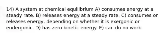 14) A system at chemical equilibrium A) consumes energy at a steady rate. B) releases energy at a steady rate. C) consumes or releases energy, depending on whether it is exergonic or endergonic. D) has zero kinetic energy. E) can do no work.