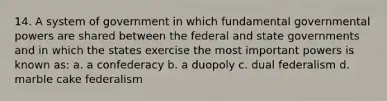 14. A system of government in which fundamental governmental powers are shared between the federal and state governments and in which the states exercise the most important powers is known as: a. a confederacy b. a duopoly c. dual federalism d. marble cake federalism