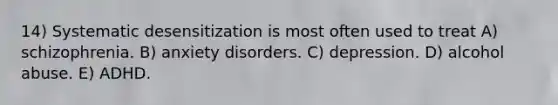 14) Systematic desensitization is most often used to treat A) schizophrenia. B) anxiety disorders. C) depression. D) alcohol abuse. E) ADHD.