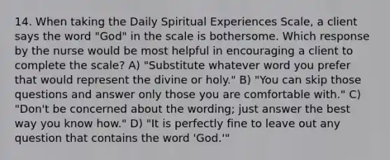 14. When taking the Daily Spiritual Experiences Scale, a client says the word "God" in the scale is bothersome. Which response by the nurse would be most helpful in encouraging a client to complete the scale? A) "Substitute whatever word you prefer that would represent the divine or holy." B) "You can skip those questions and answer only those you are comfortable with." C) "Don't be concerned about the wording; just answer the best way you know how." D) "It is perfectly fine to leave out any question that contains the word 'God.'"